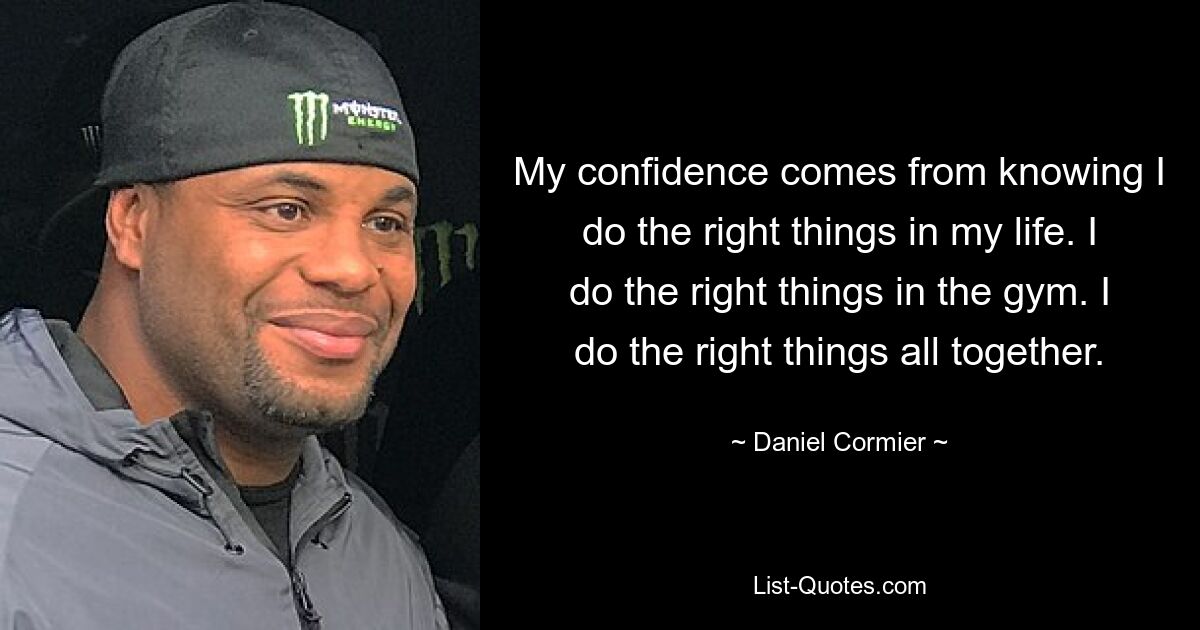 My confidence comes from knowing I do the right things in my life. I do the right things in the gym. I do the right things all together. — © Daniel Cormier