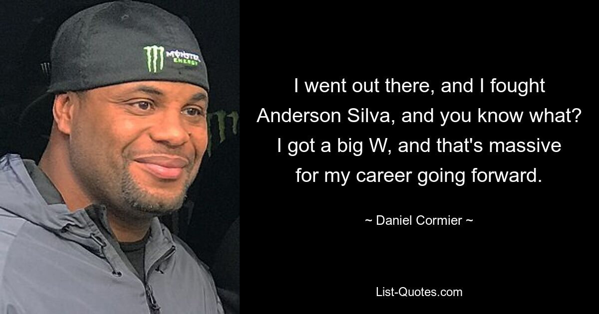 I went out there, and I fought Anderson Silva, and you know what? I got a big W, and that's massive for my career going forward. — © Daniel Cormier