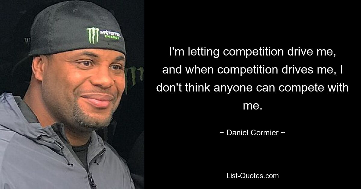 I'm letting competition drive me, and when competition drives me, I don't think anyone can compete with me. — © Daniel Cormier