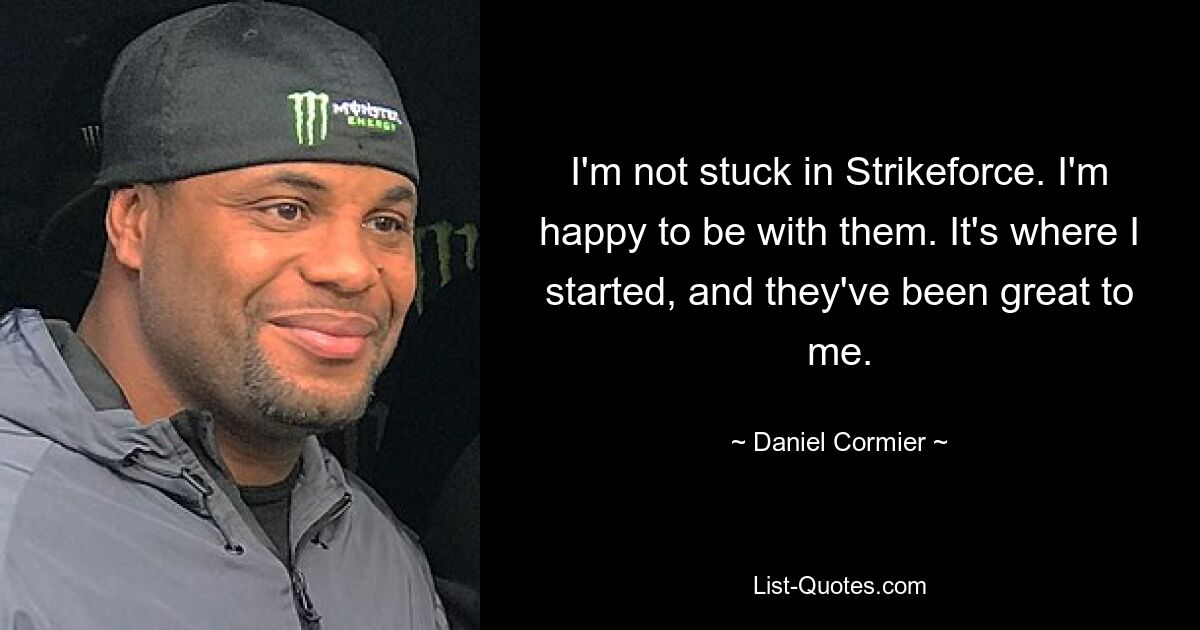 I'm not stuck in Strikeforce. I'm happy to be with them. It's where I started, and they've been great to me. — © Daniel Cormier