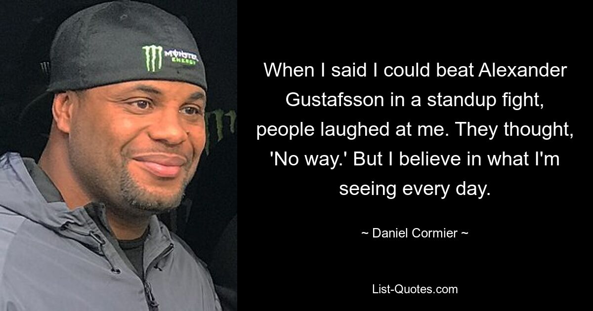 When I said I could beat Alexander Gustafsson in a standup fight, people laughed at me. They thought, 'No way.' But I believe in what I'm seeing every day. — © Daniel Cormier