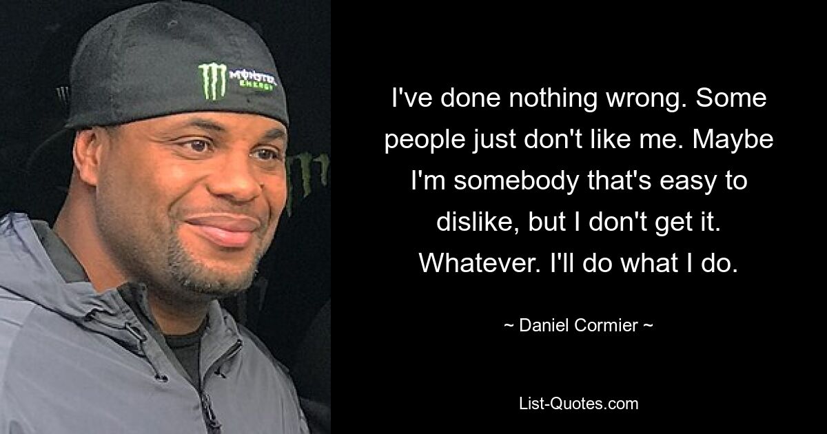 I've done nothing wrong. Some people just don't like me. Maybe I'm somebody that's easy to dislike, but I don't get it. Whatever. I'll do what I do. — © Daniel Cormier