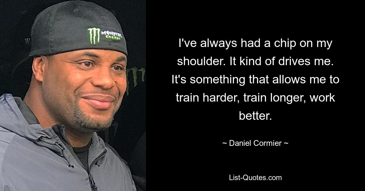 I've always had a chip on my shoulder. It kind of drives me. It's something that allows me to train harder, train longer, work better. — © Daniel Cormier