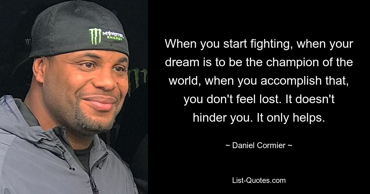 When you start fighting, when your dream is to be the champion of the world, when you accomplish that, you don't feel lost. It doesn't hinder you. It only helps. — © Daniel Cormier