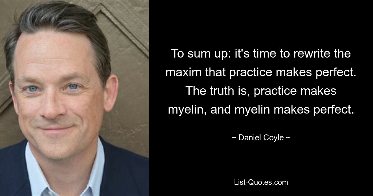 To sum up: it's time to rewrite the maxim that practice makes perfect. The truth is, practice makes myelin, and myelin makes perfect. — © Daniel Coyle