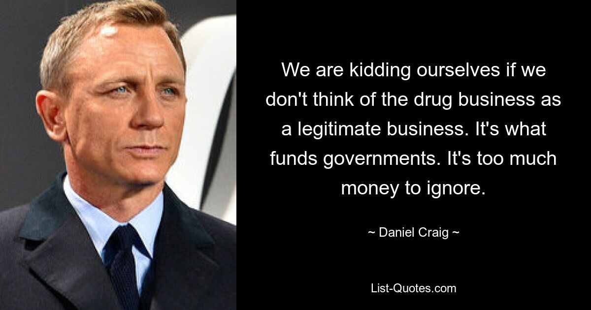 We are kidding ourselves if we don't think of the drug business as a legitimate business. It's what funds governments. It's too much money to ignore. — © Daniel Craig