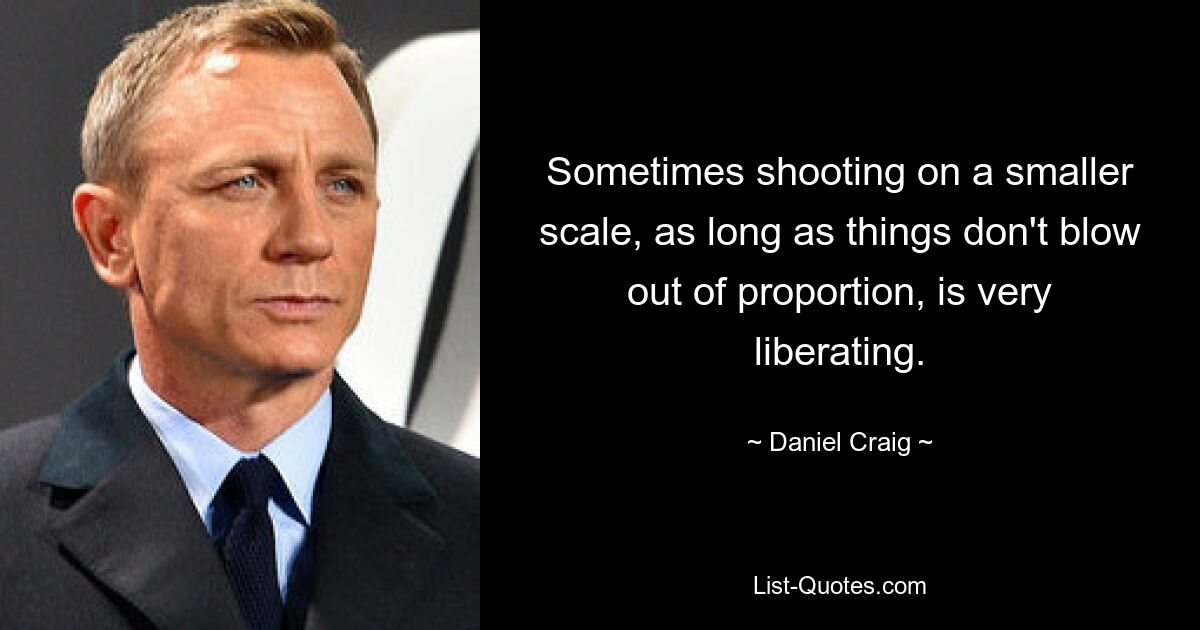 Sometimes shooting on a smaller scale, as long as things don't blow out of proportion, is very liberating. — © Daniel Craig