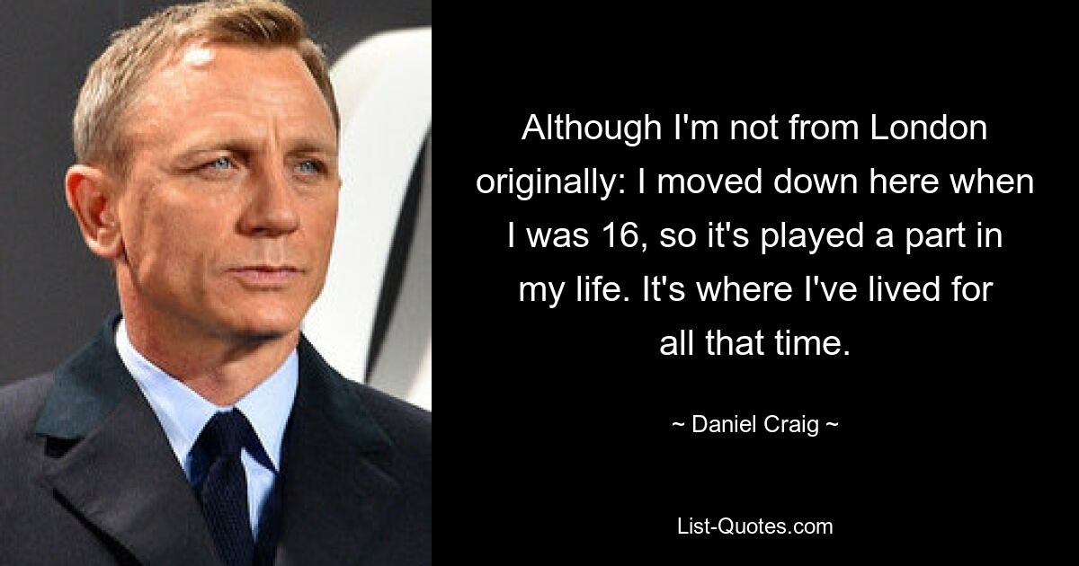 Although I'm not from London originally: I moved down here when I was 16, so it's played a part in my life. It's where I've lived for all that time. — © Daniel Craig