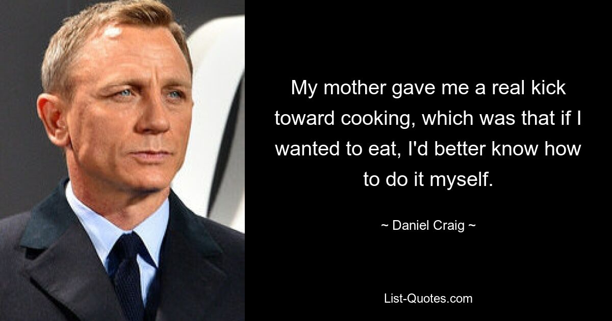 My mother gave me a real kick toward cooking, which was that if I wanted to eat, I'd better know how to do it myself. — © Daniel Craig