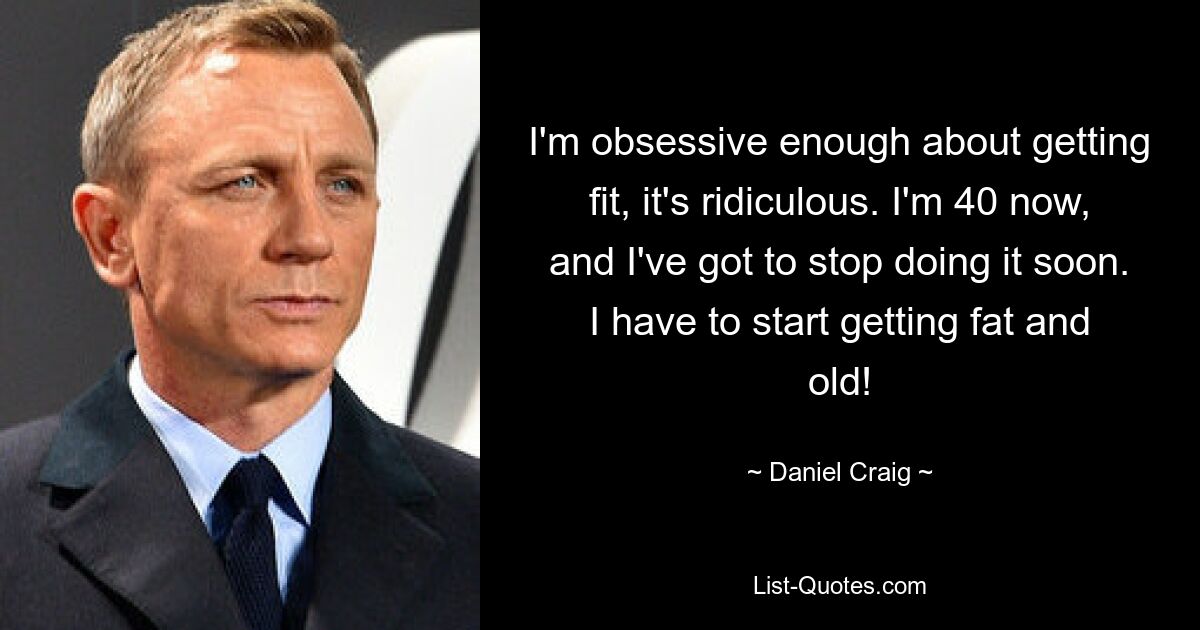 I'm obsessive enough about getting fit, it's ridiculous. I'm 40 now, and I've got to stop doing it soon. I have to start getting fat and old! — © Daniel Craig