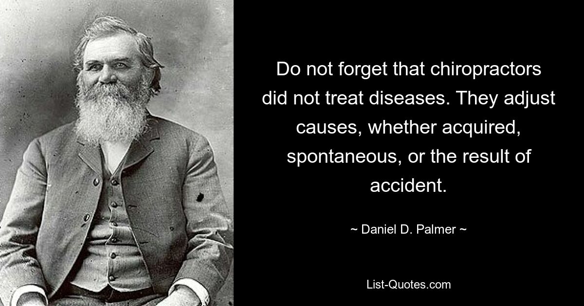 Do not forget that chiropractors did not treat diseases. They adjust causes, whether acquired, spontaneous, or the result of accident. — © Daniel D. Palmer