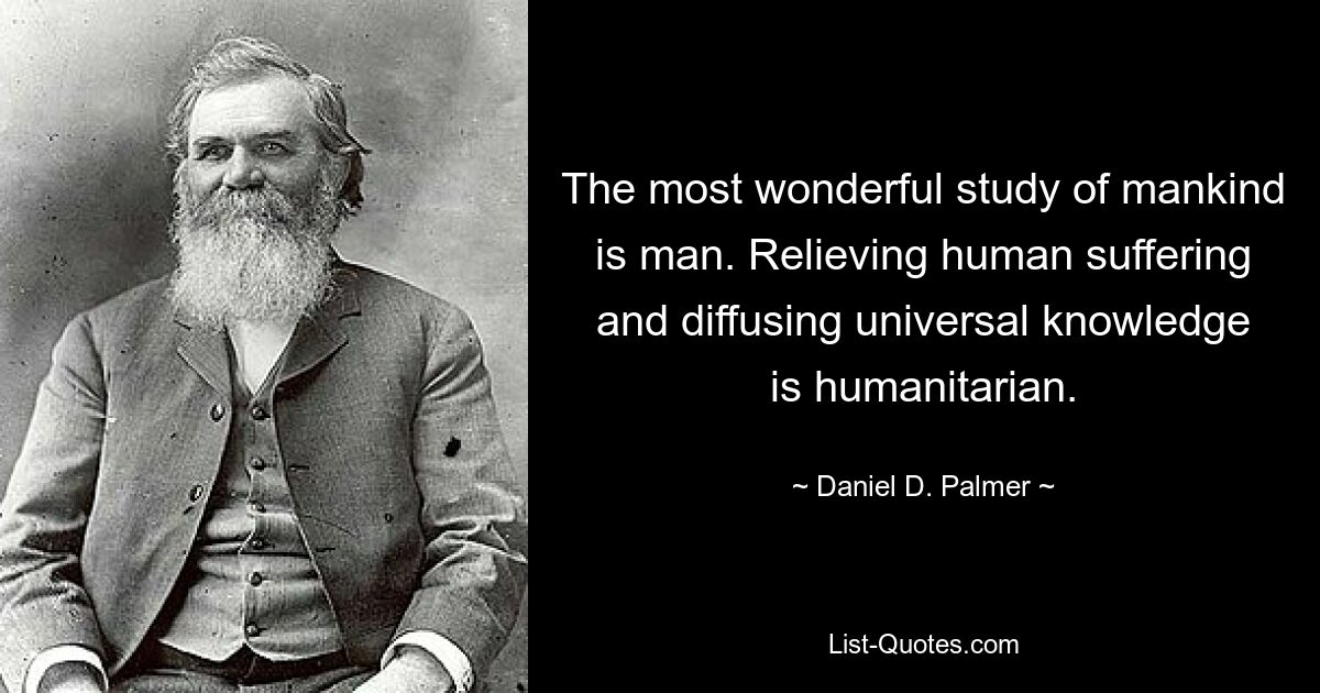 The most wonderful study of mankind is man. Relieving human suffering and diffusing universal knowledge is humanitarian. — © Daniel D. Palmer