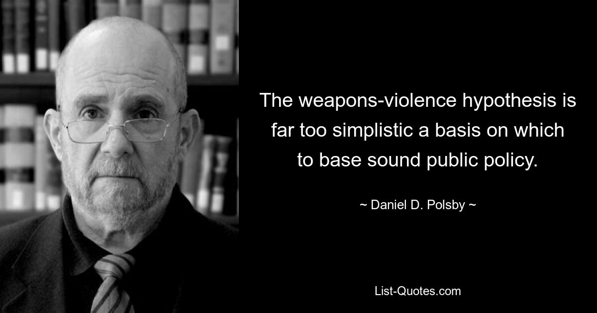 The weapons-violence hypothesis is far too simplistic a basis on which to base sound public policy. — © Daniel D. Polsby