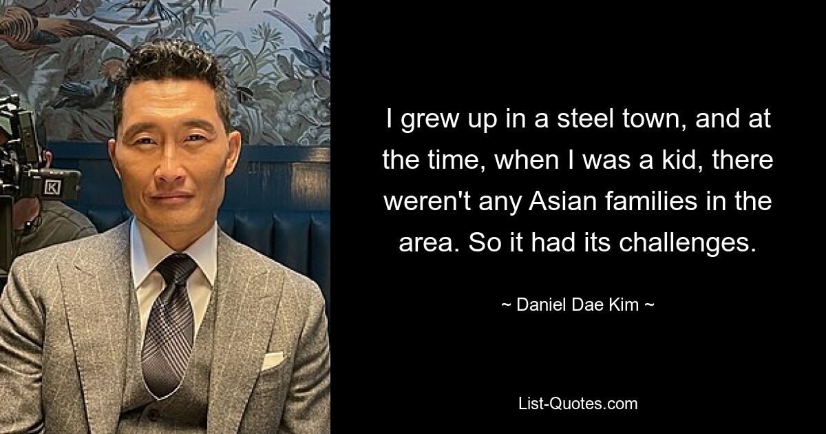 I grew up in a steel town, and at the time, when I was a kid, there weren't any Asian families in the area. So it had its challenges. — © Daniel Dae Kim