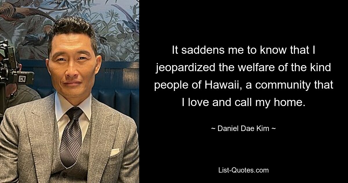 It saddens me to know that I jeopardized the welfare of the kind people of Hawaii, a community that I love and call my home. — © Daniel Dae Kim