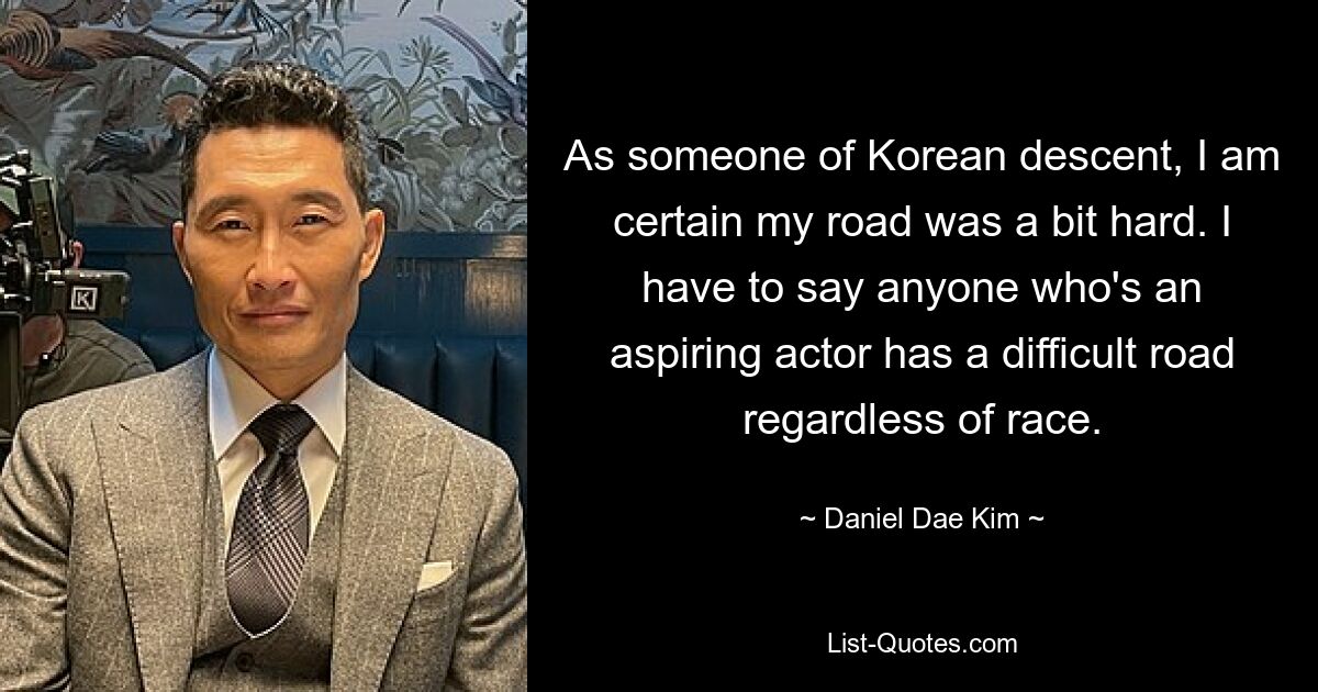 As someone of Korean descent, I am certain my road was a bit hard. I have to say anyone who's an aspiring actor has a difficult road regardless of race. — © Daniel Dae Kim