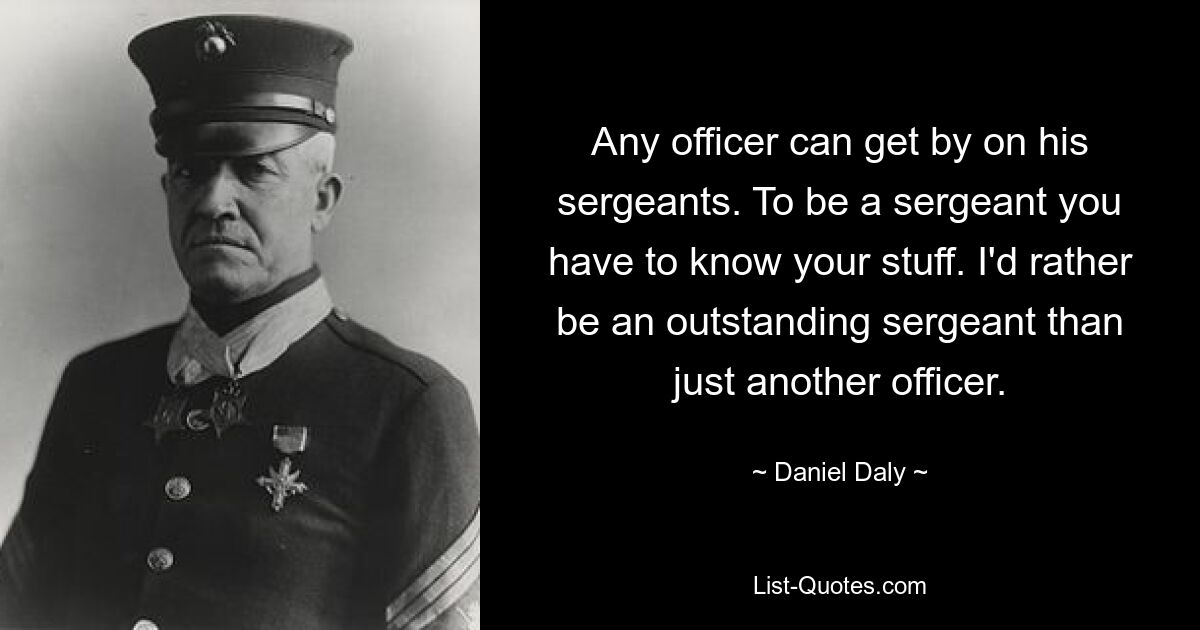 Any officer can get by on his sergeants. To be a sergeant you have to know your stuff. I'd rather be an outstanding sergeant than just another officer. — © Daniel Daly