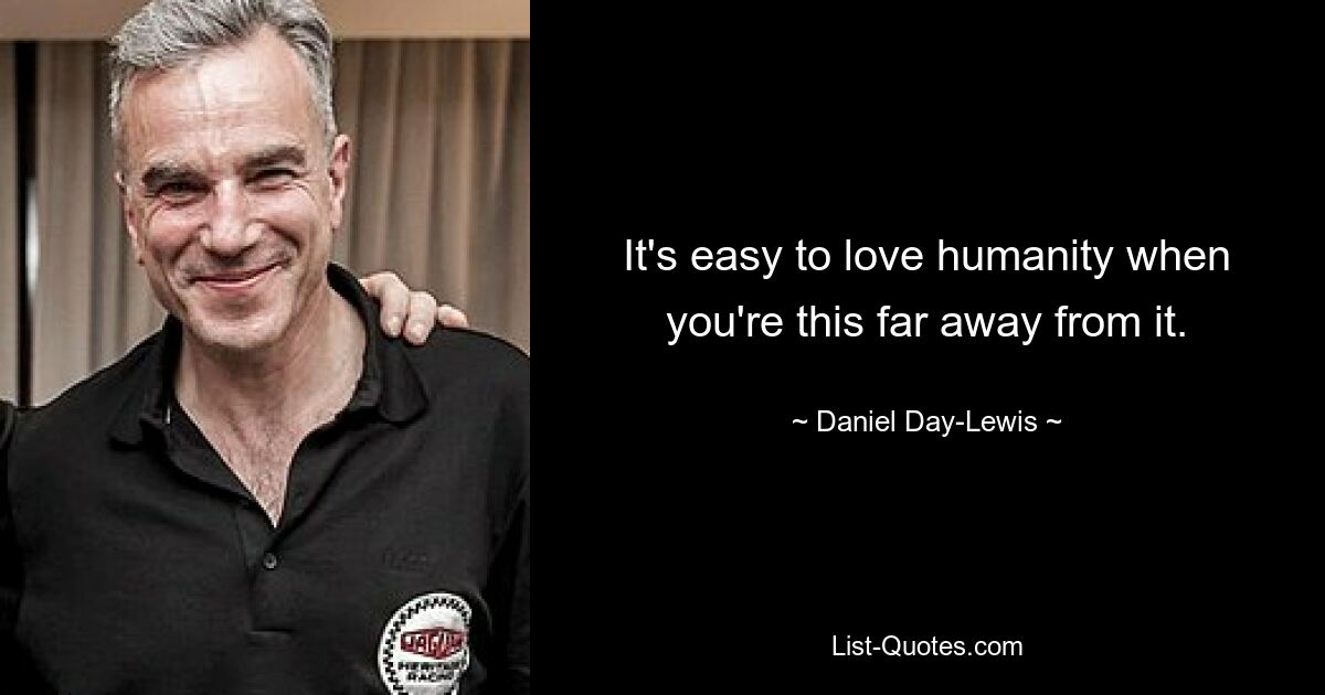 It's easy to love humanity when you're this far away from it. — © Daniel Day-Lewis