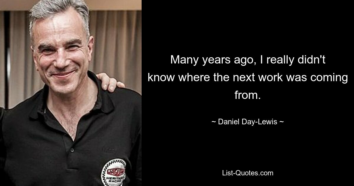 Many years ago, I really didn't know where the next work was coming from. — © Daniel Day-Lewis