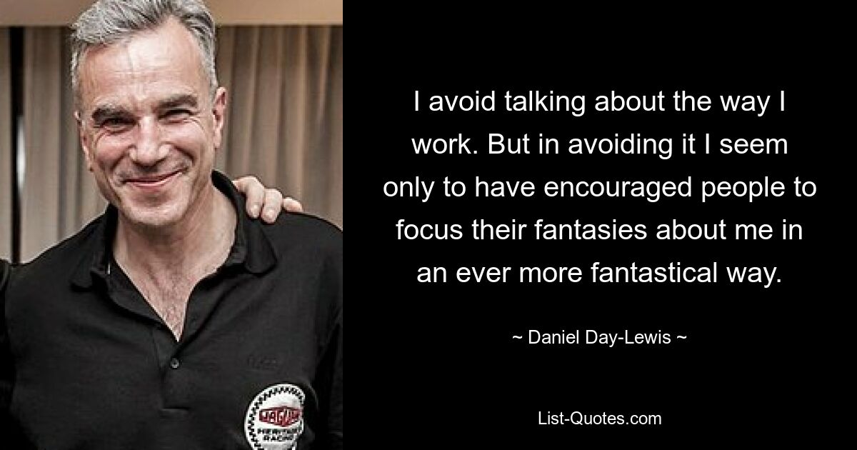 I avoid talking about the way I work. But in avoiding it I seem only to have encouraged people to focus their fantasies about me in an ever more fantastical way. — © Daniel Day-Lewis