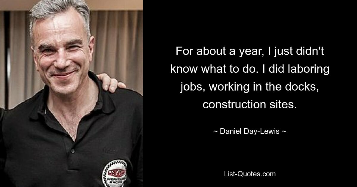 For about a year, I just didn't know what to do. I did laboring jobs, working in the docks, construction sites. — © Daniel Day-Lewis