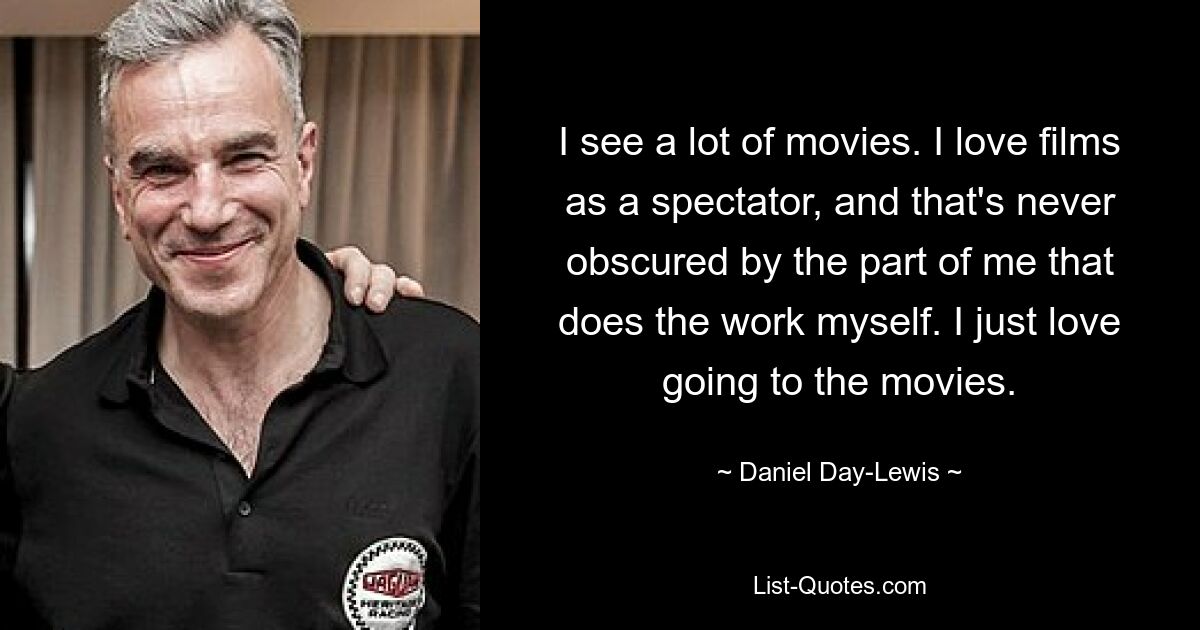 I see a lot of movies. I love films as a spectator, and that's never obscured by the part of me that does the work myself. I just love going to the movies. — © Daniel Day-Lewis