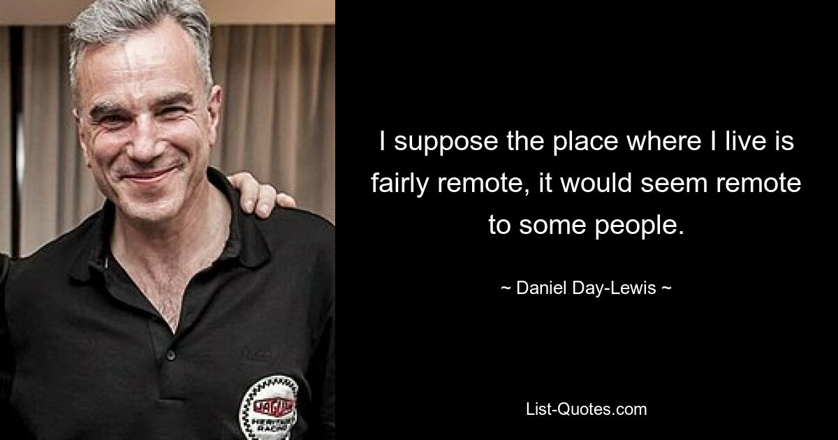 I suppose the place where I live is fairly remote, it would seem remote to some people. — © Daniel Day-Lewis