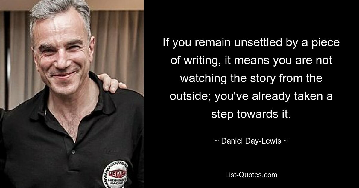 If you remain unsettled by a piece of writing, it means you are not watching the story from the outside; you've already taken a step towards it. — © Daniel Day-Lewis