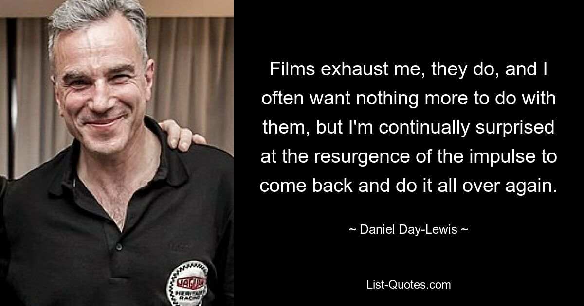 Films exhaust me, they do, and I often want nothing more to do with them, but I'm continually surprised at the resurgence of the impulse to come back and do it all over again. — © Daniel Day-Lewis