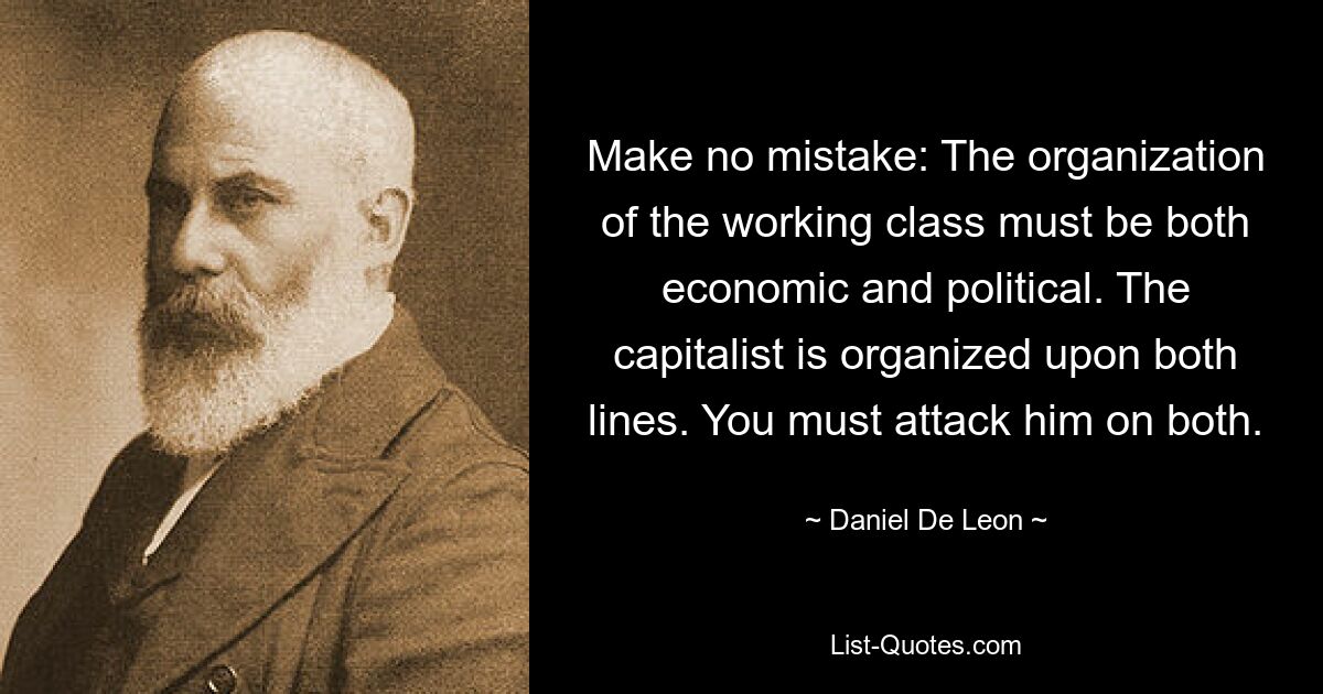 Make no mistake: The organization of the working class must be both economic and political. The capitalist is organized upon both lines. You must attack him on both. — © Daniel De Leon