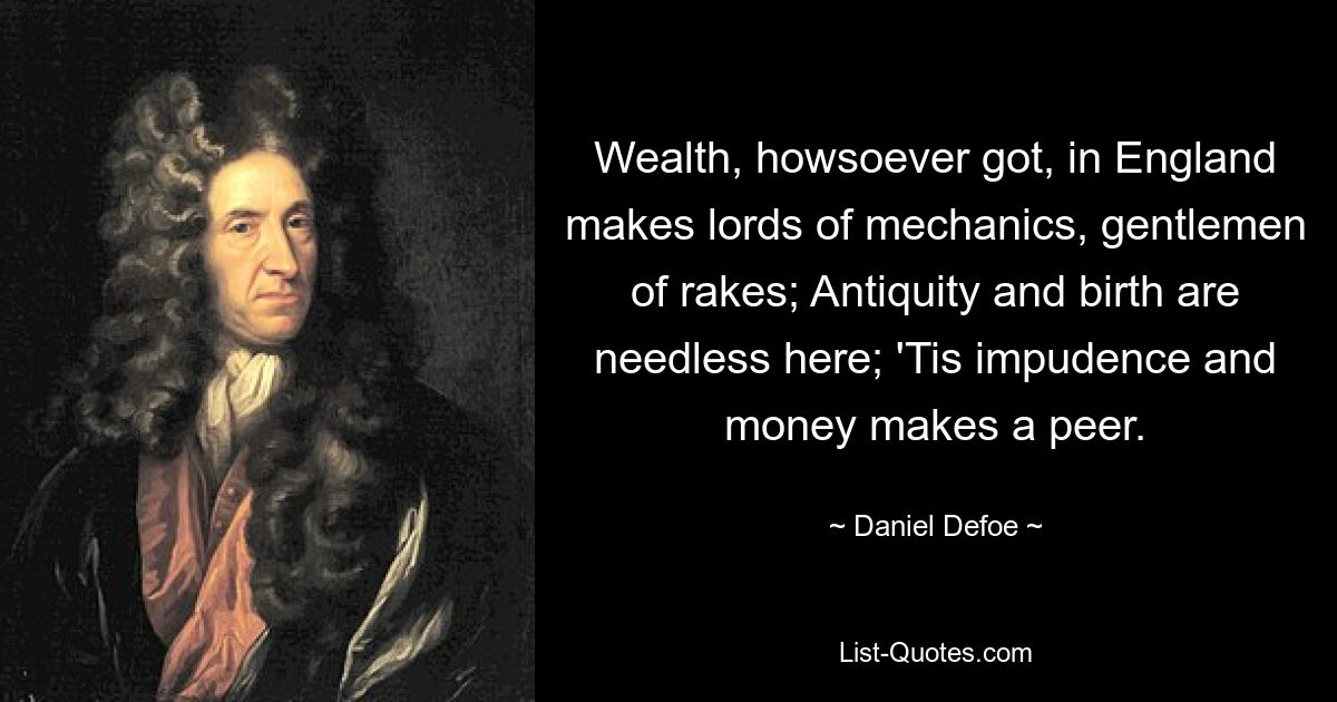 Wealth, howsoever got, in England makes lords of mechanics, gentlemen of rakes; Antiquity and birth are needless here; 'Tis impudence and money makes a peer. — © Daniel Defoe