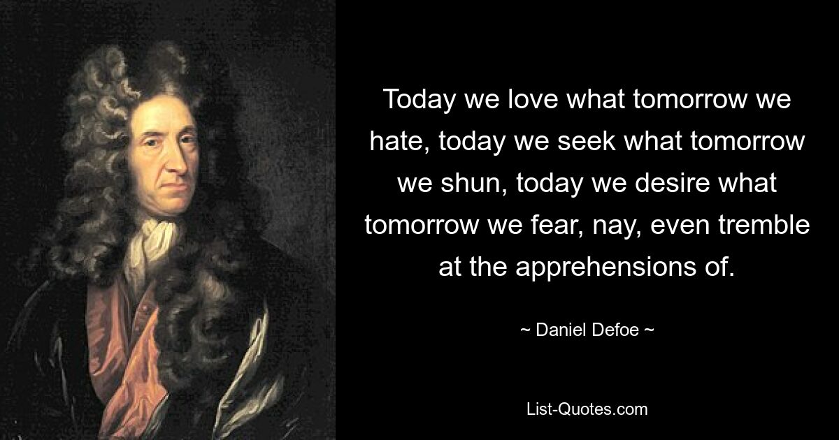 Today we love what tomorrow we hate, today we seek what tomorrow we shun, today we desire what tomorrow we fear, nay, even tremble at the apprehensions of. — © Daniel Defoe