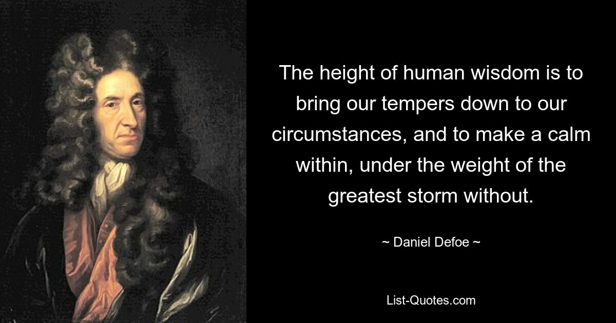 The height of human wisdom is to bring our tempers down to our circumstances, and to make a calm within, under the weight of the greatest storm without. — © Daniel Defoe