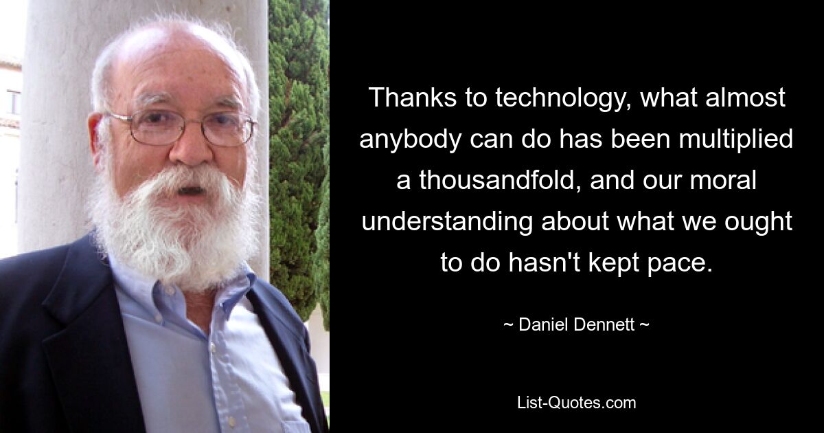 Thanks to technology, what almost anybody can do has been multiplied a thousandfold, and our moral understanding about what we ought to do hasn't kept pace. — © Daniel Dennett