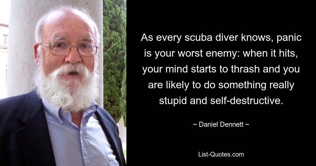 As every scuba diver knows, panic is your worst enemy: when it hits, your mind starts to thrash and you are likely to do something really stupid and self-destructive. — © Daniel Dennett