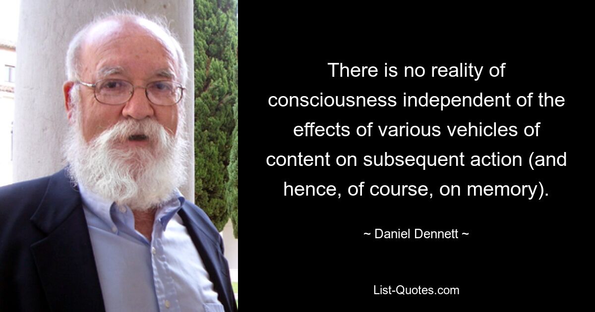 There is no reality of consciousness independent of the effects of various vehicles of content on subsequent action (and hence, of course, on memory). — © Daniel Dennett