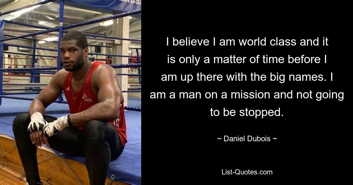 I believe I am world class and it is only a matter of time before I am up there with the big names. I am a man on a mission and not going to be stopped. — © Daniel Dubois