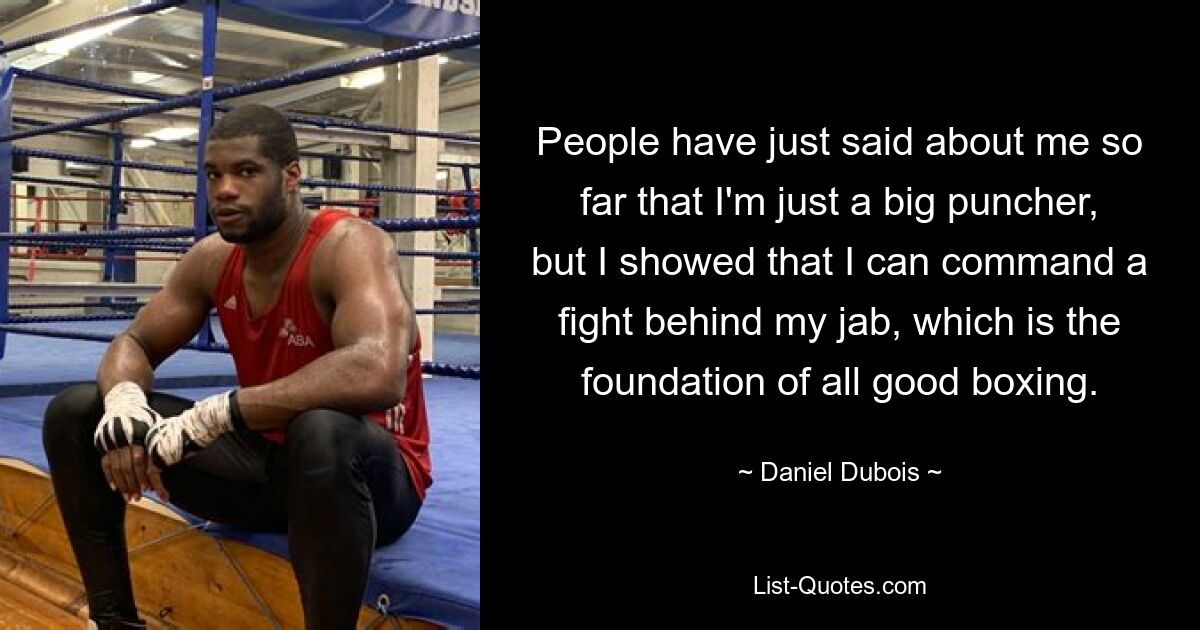 People have just said about me so far that I'm just a big puncher, but I showed that I can command a fight behind my jab, which is the foundation of all good boxing. — © Daniel Dubois