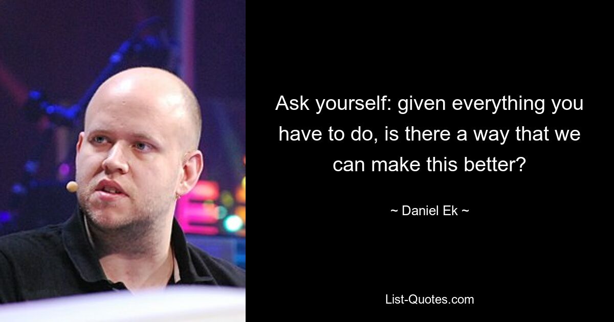 Ask yourself: given everything you have to do, is there a way that we can make this better? — © Daniel Ek