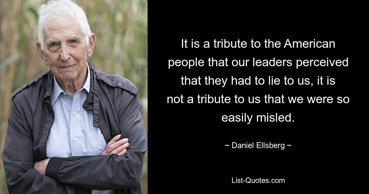 It is a tribute to the American people that our leaders perceived that they had to lie to us, it is not a tribute to us that we were so easily misled. — © Daniel Ellsberg