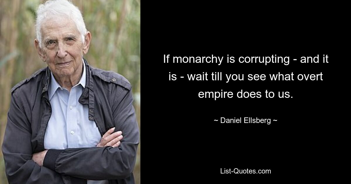 If monarchy is corrupting - and it is - wait till you see what overt empire does to us. — © Daniel Ellsberg