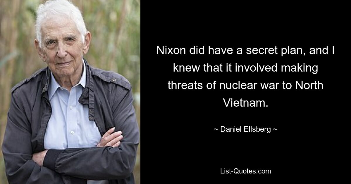 Nixon did have a secret plan, and I knew that it involved making threats of nuclear war to North Vietnam. — © Daniel Ellsberg