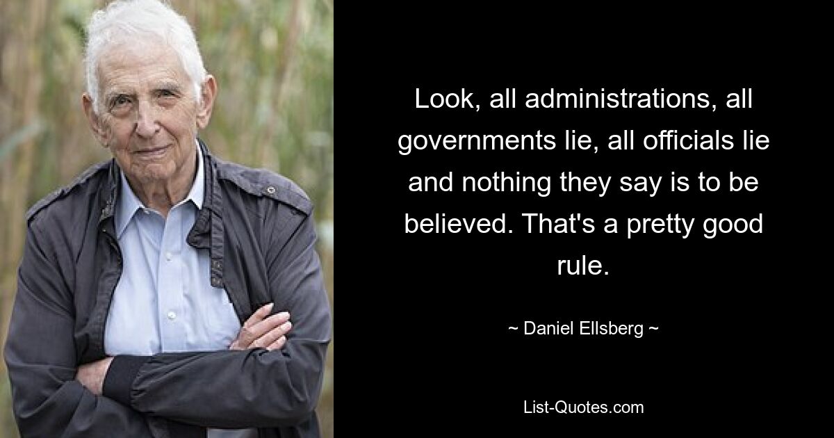 Look, all administrations, all governments lie, all officials lie and nothing they say is to be believed. That's a pretty good rule. — © Daniel Ellsberg