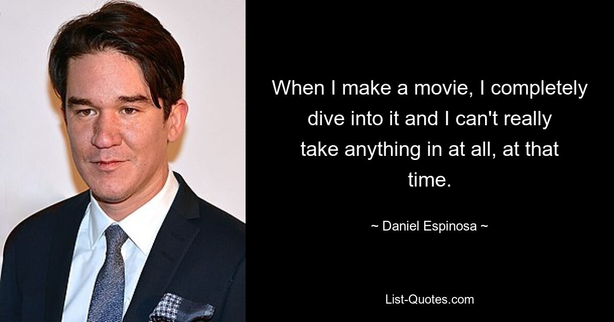 When I make a movie, I completely dive into it and I can't really take anything in at all, at that time. — © Daniel Espinosa