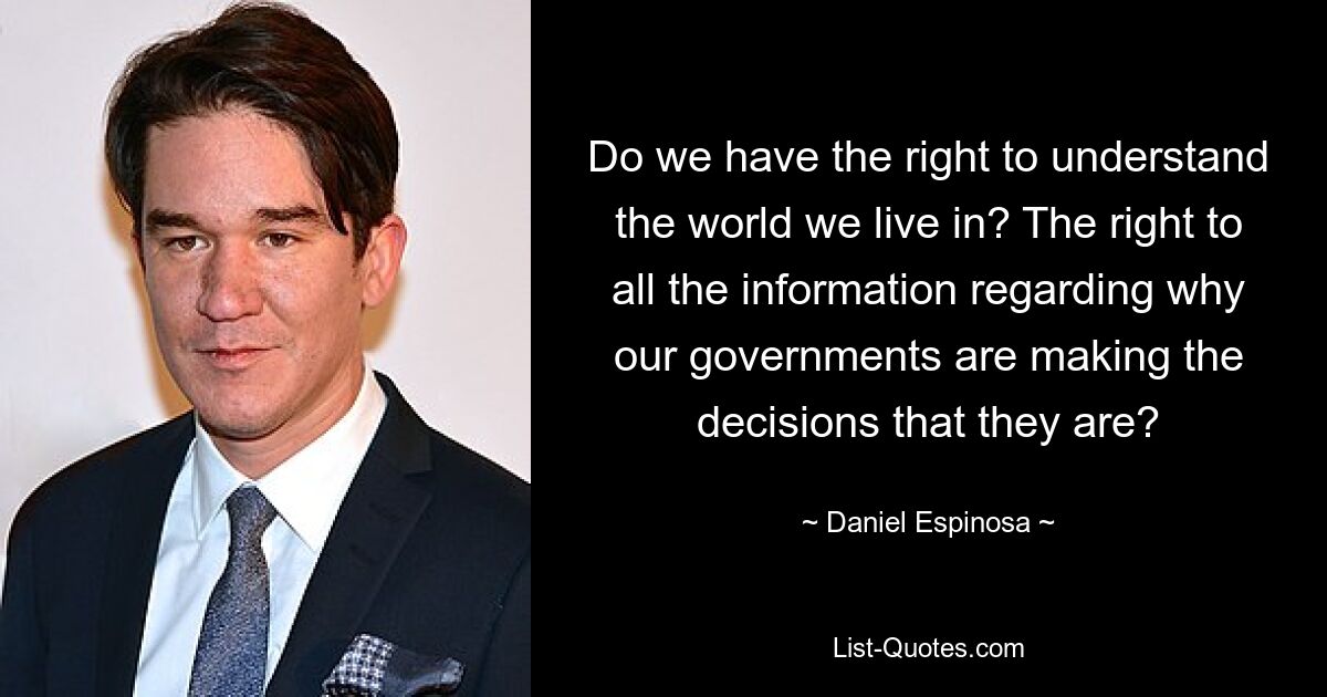 Do we have the right to understand the world we live in? The right to all the information regarding why our governments are making the decisions that they are? — © Daniel Espinosa