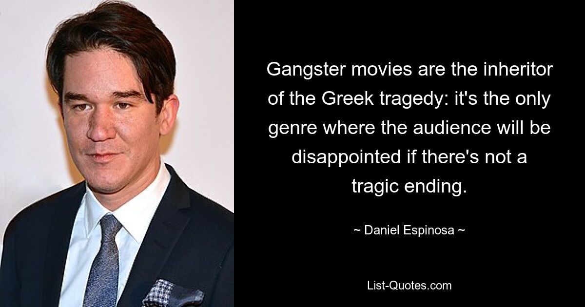 Gangster movies are the inheritor of the Greek tragedy: it's the only genre where the audience will be disappointed if there's not a tragic ending. — © Daniel Espinosa