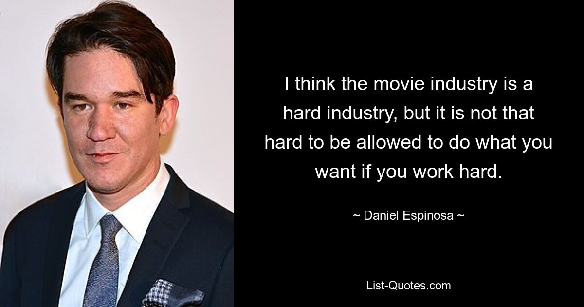 I think the movie industry is a hard industry, but it is not that hard to be allowed to do what you want if you work hard. — © Daniel Espinosa