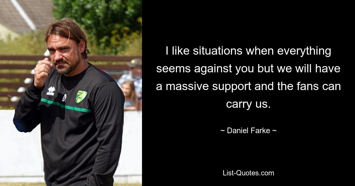 I like situations when everything seems against you but we will have a massive support and the fans can carry us. — © Daniel Farke