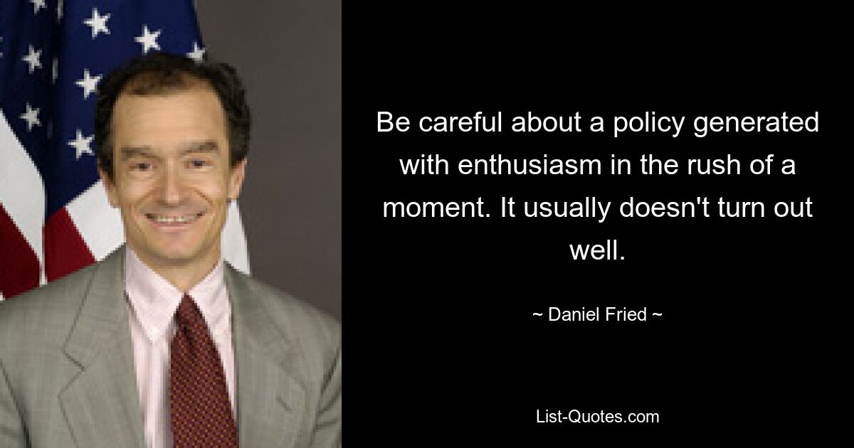 Be careful about a policy generated with enthusiasm in the rush of a moment. It usually doesn't turn out well. — © Daniel Fried