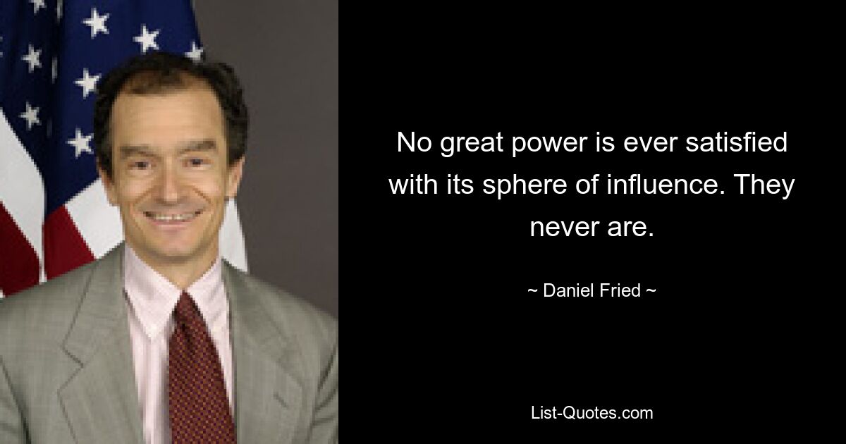 No great power is ever satisfied with its sphere of influence. They never are. — © Daniel Fried